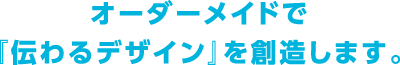 オーダーメイドで『伝わるデザイン』を創造します。